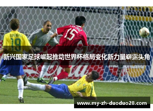 新兴国家足球崛起推动世界杯格局变化新力量崭露头角 新兴国家足球崛起推动世界杯格局变化新力量崭露头角