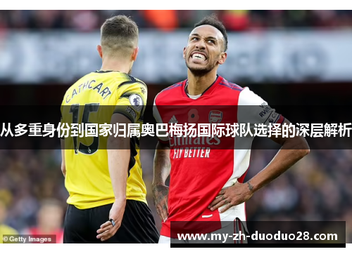 从多重身份到国家归属奥巴梅扬国际球队选择的深层解析 从多重身份到国家归属奥巴梅扬国际球队选择的深层解析