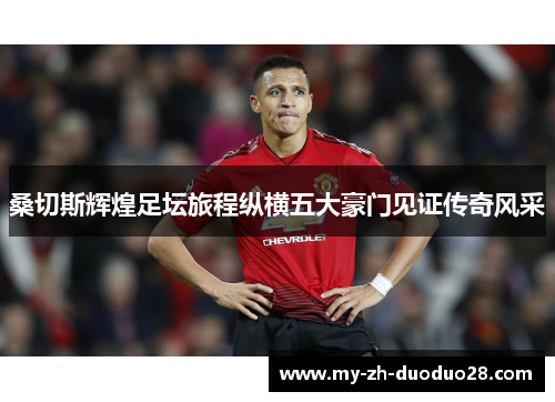 桑切斯辉煌足坛旅程纵横五大豪门见证传奇风采