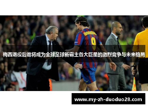 梅西退役后谁将成为全球足球新霸主各大巨星的激烈竞争与未来格局 梅西退役后谁将成为全球足球新霸主各大巨星的激烈竞争与未来格局