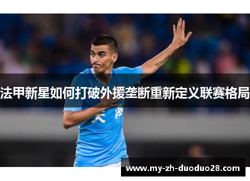 法甲新星如何打破外援垄断重新定义联赛格局 法甲新星如何打破外援垄断重新定义联赛格局